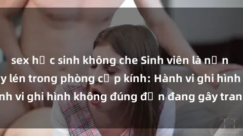 sex học sinh không che Sinh viên là nạn nhân của video quay lén trong phòng cấp kính: Hành vi ghi hình không đúng đắn đang gây tranh cãi lớn