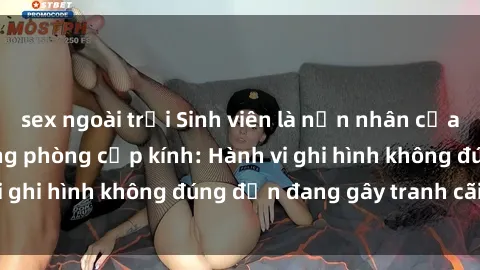 sex ngoài trời Sinh viên là nạn nhân của video quay lén trong phòng cấp kính: Hành vi ghi hình không đúng đắn đang gây tranh cãi lớn