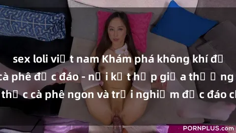 sex loli việt nam Khám phá không khí độc đáo tại sex quán cà phê độc đáo - nơi kết hợp giữa thưởng thức cà phê ngon và trải nghiệm độc đáo của không gian sex shop.
