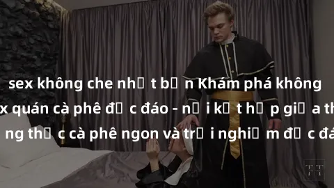 sex không che nhật bản Khám phá không khí độc đáo tại sex quán cà phê độc đáo - nơi kết hợp giữa thưởng thức cà phê ngon và trải nghiệm độc đáo của không gian sex shop.