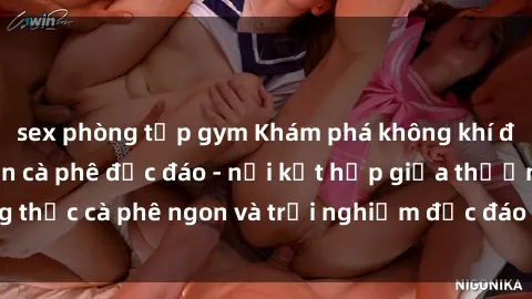 sex phòng tập gym Khám phá không khí độc đáo tại sex quán cà phê độc đáo - nơi kết hợp giữa thưởng thức cà phê ngon và trải nghiệm độc đáo của không gian sex shop.