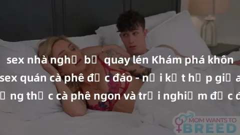 sex nhà nghỉ bị quay lén Khám phá không khí độc đáo tại sex quán cà phê độc đáo - nơi kết hợp giữa thưởng thức cà phê ngon và trải nghiệm độc đáo của không gian sex shop.