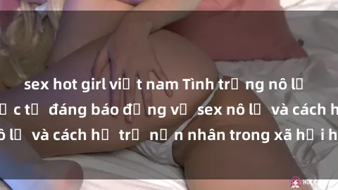 sex hot girl việt nam Tình trạng nô lệ tình dục: Những thực tế đáng báo động về sex nô lệ và cách hỗ trợ nạn nhân trong xã hội hiện nay