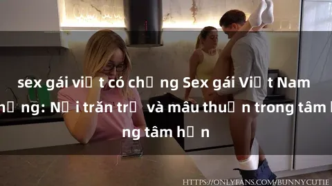 sex gái việt có chồng Sex gái Việt Nam có chồng: Nỗi trăn trở và mâu thuẫn trong tâm hồn