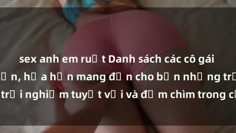 sex anh em ruột Danh sách các cô gái gọi Việt Nam hấp dẫn, hứa hẹn mang đến cho bạn những trải nghiệm tuyệt vời và đắm chìm trong cảm xúc tuyệt vời.
