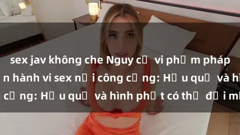 sex jav không che Nguy cơ vi phạm pháp luật khi thực hiện hành vi sex nơi công cộng: Hậu quả và hình phạt có thể đối mặt