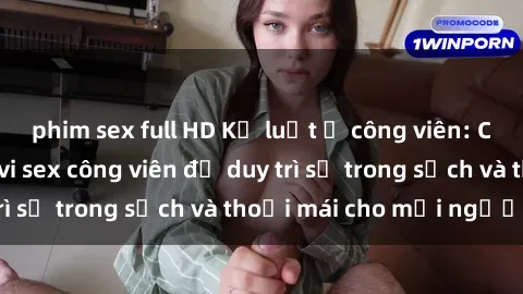 phim sex full HD Kỷ luật ở công viên: Chấn chỉnh hành vi sex công viên để duy trì sự trong sạch và thoải mái cho mọi người.