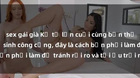 sex gái già Kể từ lần cuối cùng bạn thực hành sex nhà vệ sinh công cộng, đây là cách bạn phải làm để tránh rủi ro và tối ưu trải nghiệm.