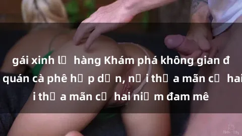 gái xinh lộ hàng Khám phá không gian độc đáo tại sex quán cà phê hấp dẫn, nơi thỏa mãn cả hai niềm đam mê