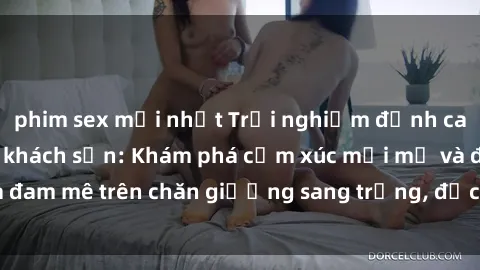 phim sex mới nhất Trải nghiệm đỉnh cao tình yêu tại sex khách sạn: Khám phá cảm xúc mới mẻ và đam mê trên chăn giường sang trọng, độc đáo, không giới hạn.