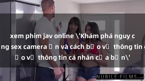 xem phim jav online 'Khám phá nguy cơ của việc sử dụng sex camera ẩn và cách bảo vệ thông tin cá nhân của bạn'