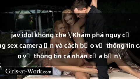 jav idol không che 'Khám phá nguy cơ của việc sử dụng sex camera ẩn và cách bảo vệ thông tin cá nhân của bạn'