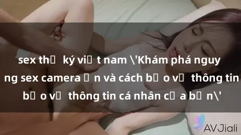 sex thư ký việt nam 'Khám phá nguy cơ của việc sử dụng sex camera ẩn và cách bảo vệ thông tin cá nhân của bạn'