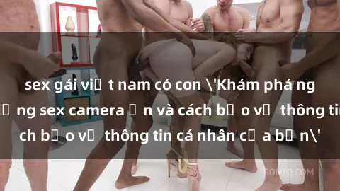 sex gái việt nam có con 'Khám phá nguy cơ của việc sử dụng sex camera ẩn và cách bảo vệ thông tin cá nhân của bạn'