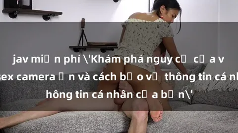 jav miễn phí 'Khám phá nguy cơ của việc sử dụng sex camera ẩn và cách bảo vệ thông tin cá nhân của bạn'