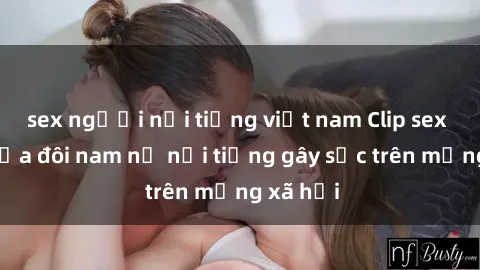sex người nổi tiếng việt nam Clip sex bị lộ của đôi nam nữ nổi tiếng gây sốc trên mạng xã hội