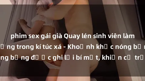 phim sex gái già Quay lén sinh viên làm tình ngay trên giường trong kí túc xá - Khoảnh khắc nóng bỏng được ghi lại bí mật, khiến cả trường học xôn xao.