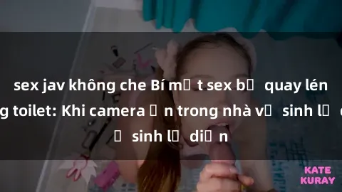 sex jav không che Bí mật sex bị quay lén trong toilet: Khi camera ẩn trong nhà vệ sinh lộ diện