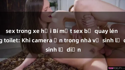 sex trong xe hơi Bí mật sex bị quay lén trong toilet: Khi camera ẩn trong nhà vệ sinh lộ diện