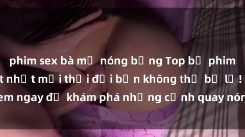 phim sex bà mẹ nóng bỏng Top bộ phim sex Hàn Quốc hot nhất mọi thời đại bạn không thể bỏ lỡ! Xem ngay để khám phá những cảnh quay nóng bỏng, đầy nghẹt thở!