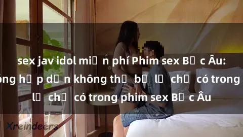 sex jav idol miễn phí Phim sex Bắc Âu: Những cảnh nóng hấp dẫn không thể bỏ lỡ chỉ có trong phim sex Bắc Âu