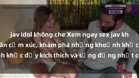 jav idol không che Xem ngay sex jav không che để thỏa mãn cảm xúc, khám phá những khoảnh khắc đầy kích thích và sống động nhất chỉ trong click!