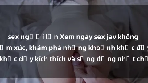 sex người lớn Xem ngay sex jav không che để thỏa mãn cảm xúc, khám phá những khoảnh khắc đầy kích thích và sống động nhất chỉ trong click!