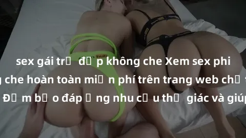 sex gái trẻ đẹp không che Xem sex phim Việt Nam không che hoàn toàn miễn phí trên trang web chất lượng cao. Đảm bảo đáp ứng nhu cầu thị giác và giúp thỏa mãn mong muốn của bạn.