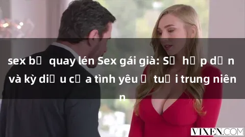 sex bị quay lén Sex gái già: Sự hấp dẫn và kỳ diệu của tình yêu ở tuổi trung niên