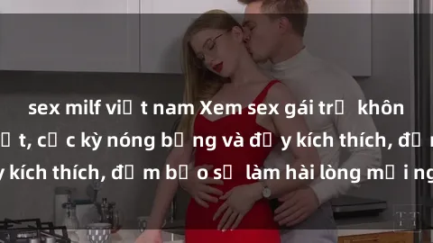 sex milf việt nam Xem sex gái trẻ không che hấp dẫn nhất, cực kỳ nóng bỏng và đầy kích thích, đảm bảo sẽ làm hài lòng mọi người!