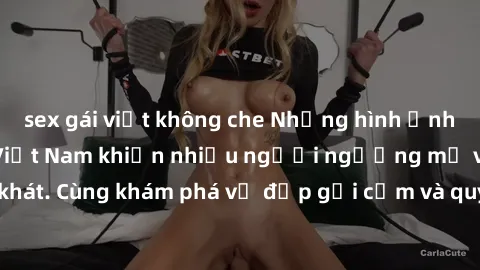 sex gái việt không che Những hình ảnh sex gái sinh viên Việt Nam khiến nhiều người ngưỡng mộ và thèm khát. Cùng khám phá vẻ đẹp gợi cảm và quyến rũ của những cô gái trẻ này.
