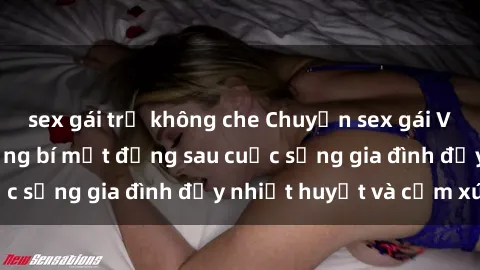 sex gái trẻ không che Chuyện sex gái Việt có chồng: Những bí mật đằng sau cuộc sống gia đình đầy nhiệt huyết và cảm xúc