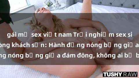 gái mỹ sex việt nam Trải nghiệm sex sinh viên sôi động trong khách sạn: Hành động nóng bỏng giữa đám đông, không ai bị bỏ lỡ