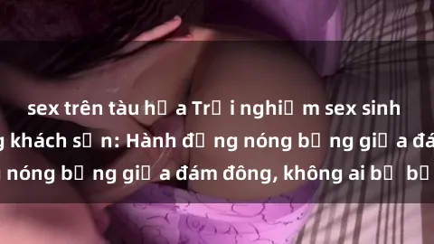 sex trên tàu hỏa Trải nghiệm sex sinh viên sôi động trong khách sạn: Hành động nóng bỏng giữa đám đông, không ai bị bỏ lỡ