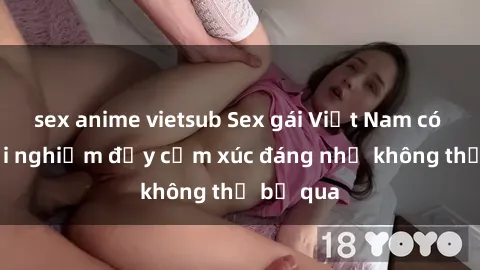 sex anime vietsub Sex gái Việt Nam có con: Trải nghiệm đầy cảm xúc đáng nhớ không thể bỏ qua