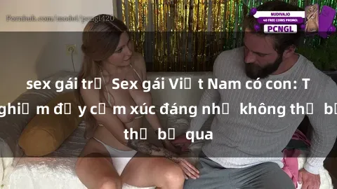 sex gái trẻ Sex gái Việt Nam có con: Trải nghiệm đầy cảm xúc đáng nhớ không thể bỏ qua