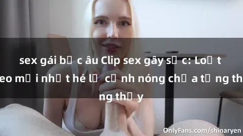 sex gái bắc âu Clip sex gây sốc: Loạt video mới nhất hé lộ cảnh nóng chưa từng thấy