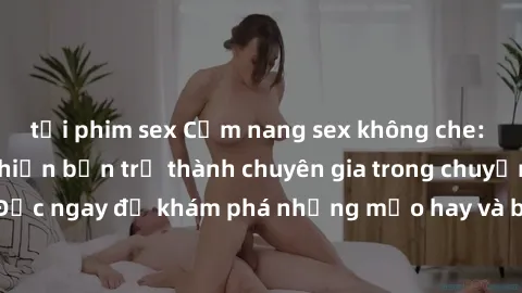 tải phim sex Cẩm nang sex không che: Những bí quyết khiến bạn trở thành chuyên gia trong chuyện ấy! Đọc ngay để khám phá những mẹo hay và bí quyết tình dục không che.