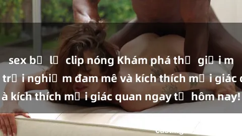 sex bị lộ clip nóng Khám phá thế giới mới của sex online: trải nghiệm đam mê và kích thích mọi giác quan ngay từ hôm nay!