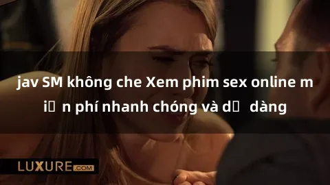 jav SM không che Xem phim sex online miễn phí nhanh chóng và dễ dàng