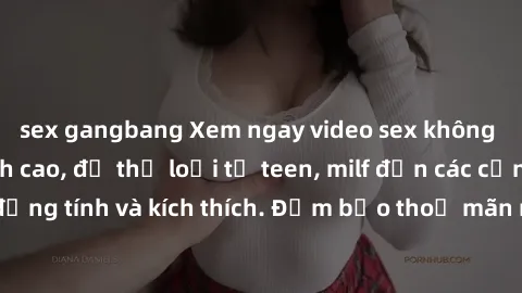 sex gangbang Xem ngay video sex không che miễn phí đỉnh cao, đủ thể loại từ teen, milf đến các cảnh quan hệ đồng tính và kích thích. Đảm bảo thoả mãn mọi khả năng kích thích của bạn!