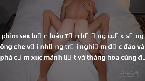 phim sex loạn luân Tận hưởng cuộc sống tình dục online không che với những trải nghiệm độc đáo và mới lạ. Khám phá cảm xúc mãnh liệt và thăng hoa cùng đối tác tại các trang web chuyên nghiệp.