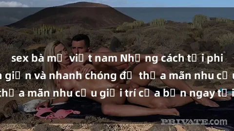 sex bà mẹ việt nam Những cách tải phim sex về máy đơn giản và nhanh chóng để thỏa mãn nhu cầu giải trí của bạn ngay tại nhà