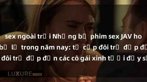 sex ngoài trời Những bộ phim sex JAV hot nhất không thể bỏ lỡ trong năm nay: từ cặp đôi trẻ đẹp đến các cô gái xinh tươi đầy sức hút.
