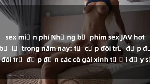sex miễn phí Những bộ phim sex JAV hot nhất không thể bỏ lỡ trong năm nay: từ cặp đôi trẻ đẹp đến các cô gái xinh tươi đầy sức hút.