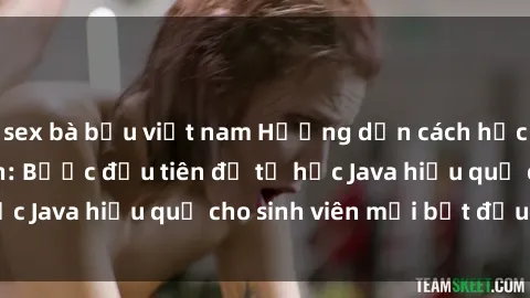 sex bà bầu việt nam Hướng dẫn cách học Java cho sinh viên: Bước đầu tiên để tự học Java hiệu quả cho sinh viên mới bắt đầu là gì?