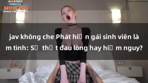 jav không che Phát hiện gái sinh viên làm tình: Sự thật đau lòng hay hiểm nguy?
