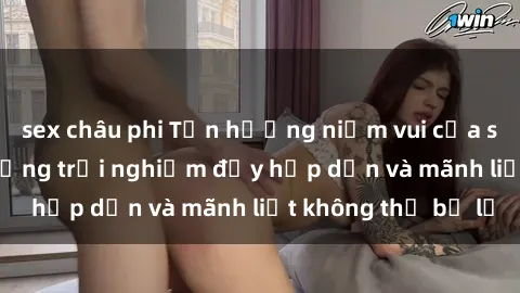 sex châu phi Tận hưởng niềm vui của sex với gái trẻ: những trải nghiệm đầy hấp dẫn và mãnh liệt không thể bỏ lỡ