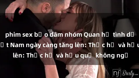 phim sex bạo dâm nhóm Quan hệ tình dục của nữ sinh Việt Nam ngày càng tăng lên: Thực hư và hậu quả không ngờ