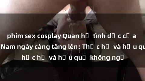 phim sex cosplay Quan hệ tình dục của nữ sinh Việt Nam ngày càng tăng lên: Thực hư và hậu quả không ngờ